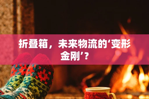 折叠箱，未来物流的‘变形金刚’？