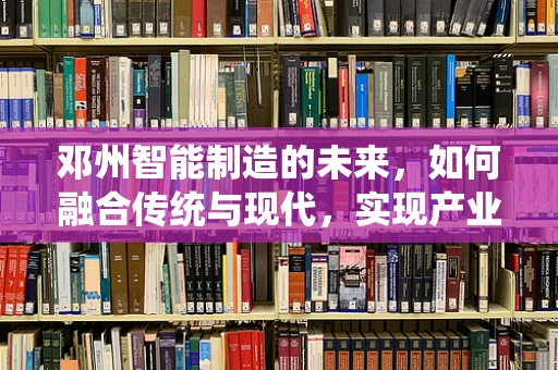邓州智能制造的未来，如何融合传统与现代，实现产业升级？