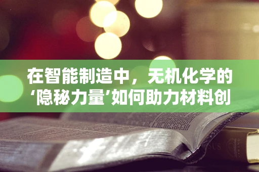 在智能制造中，无机化学的‘隐秘力量’如何助力材料创新？