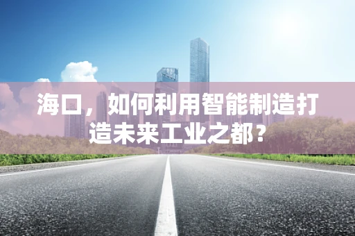 海口，如何利用智能制造打造未来工业之都？