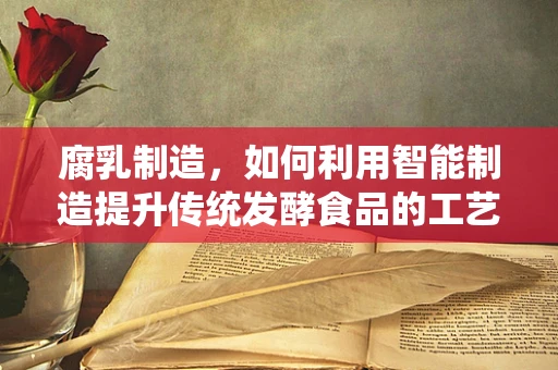 腐乳制造，如何利用智能制造提升传统发酵食品的工艺与品质？