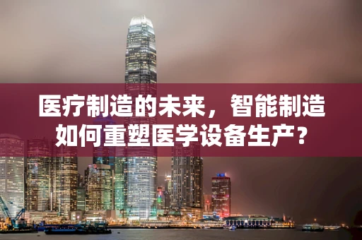 医疗制造的未来，智能制造如何重塑医学设备生产？