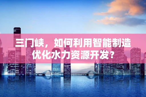 三门峡，如何利用智能制造优化水力资源开发？
