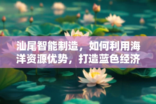 汕尾智能制造，如何利用海洋资源优势，打造蓝色经济新引擎？