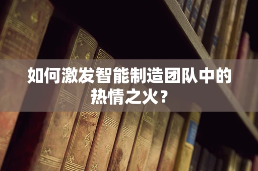 如何激发智能制造团队中的热情之火？