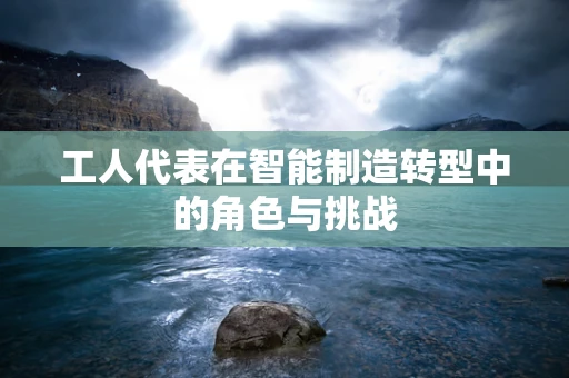 工人代表在智能制造转型中的角色与挑战