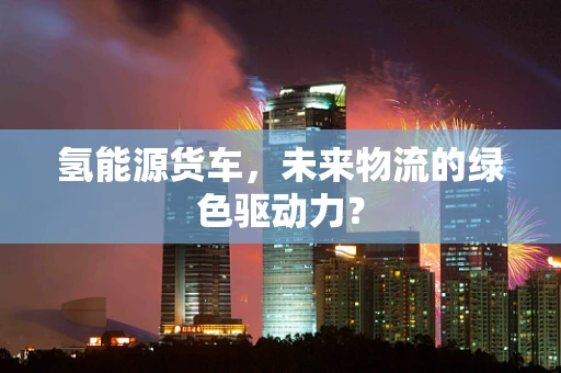 氢能源货车，未来物流的绿色驱动力？
