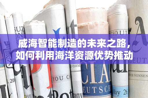 威海智能制造的未来之路，如何利用海洋资源优势推动产业升级？