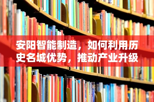 安阳智能制造，如何利用历史名城优势，推动产业升级？