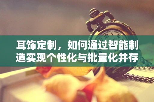 耳饰定制，如何通过智能制造实现个性化与批量化并存的完美平衡？