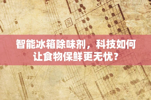 智能冰箱除味剂，科技如何让食物保鲜更无忧？