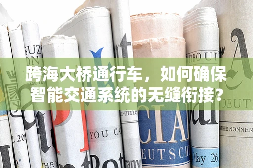 跨海大桥通行车，如何确保智能交通系统的无缝衔接？