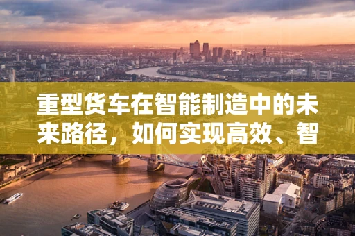 重型货车在智能制造中的未来路径，如何实现高效、智能的物流转型？
