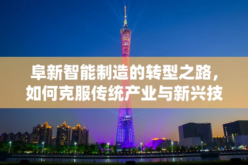 阜新智能制造的转型之路，如何克服传统产业与新兴技术的融合障碍？
