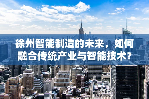 徐州智能制造的未来，如何融合传统产业与智能技术？