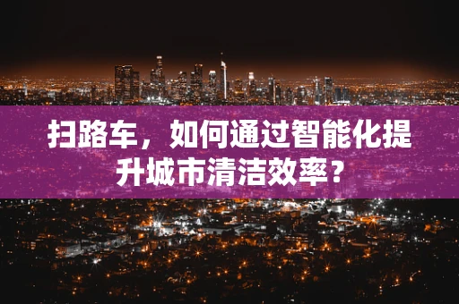 扫路车，如何通过智能化提升城市清洁效率？