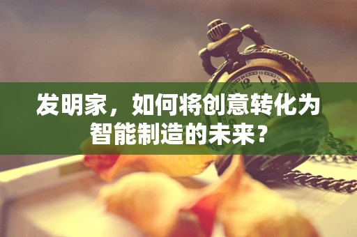 发明家，如何将创意转化为智能制造的未来？
