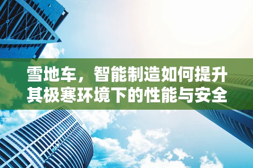 雪地车，智能制造如何提升其极寒环境下的性能与安全？