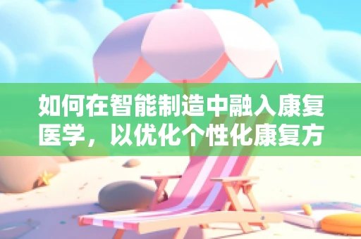 如何在智能制造中融入康复医学，以优化个性化康复方案？