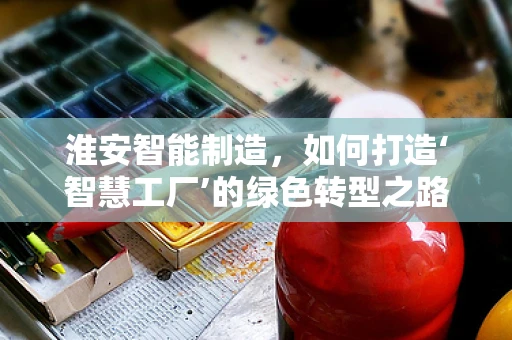 淮安智能制造，如何打造‘智慧工厂’的绿色转型之路？