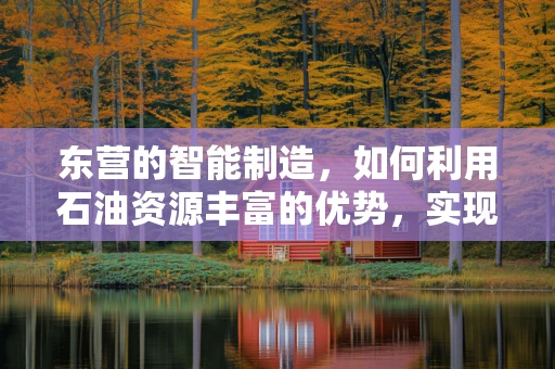 东营的智能制造，如何利用石油资源丰富的优势，实现产业升级？