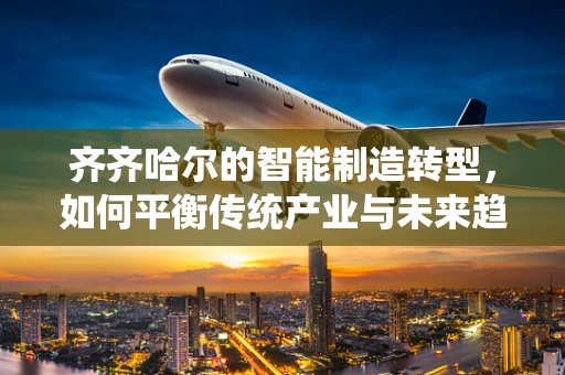 齐齐哈尔的智能制造转型，如何平衡传统产业与未来趋势的融合？