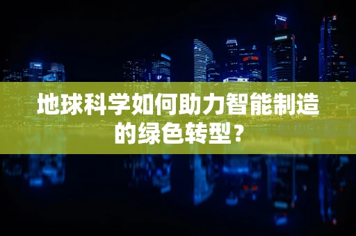 地球科学如何助力智能制造的绿色转型？
