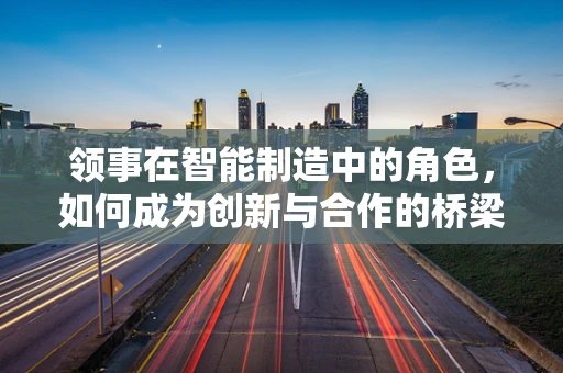 领事在智能制造中的角色，如何成为创新与合作的桥梁？