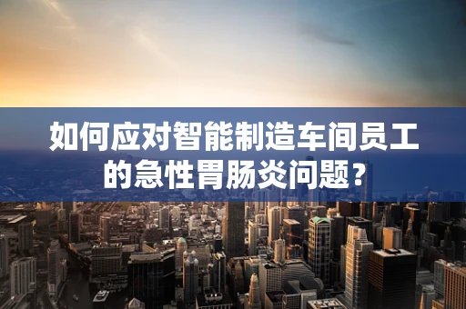 如何应对智能制造车间员工的急性胃肠炎问题？