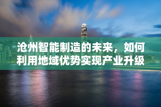 沧州智能制造的未来，如何利用地域优势实现产业升级？