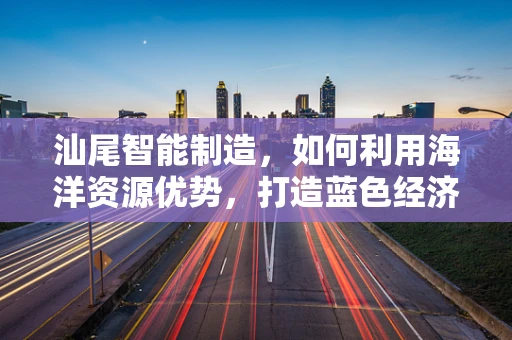 汕尾智能制造，如何利用海洋资源优势，打造蓝色经济新引擎？