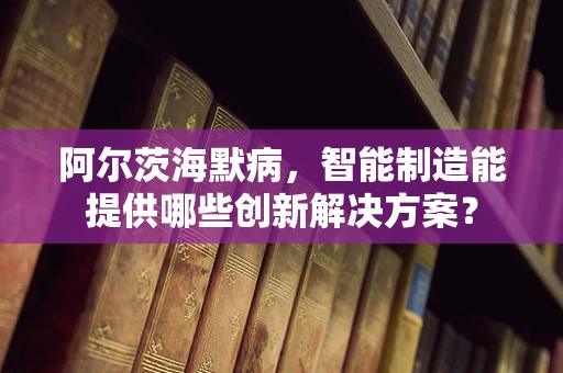 阿尔茨海默病，智能制造能提供哪些创新解决方案？