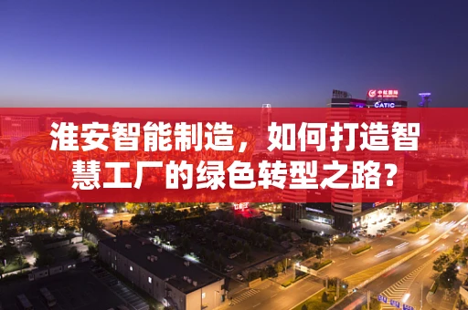 淮安智能制造，如何打造智慧工厂的绿色转型之路？