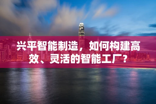兴平智能制造，如何构建高效、灵活的智能工厂？