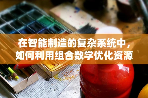 在智能制造的复杂系统中，如何利用组合数学优化资源配置？