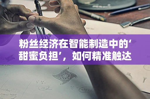 粉丝经济在智能制造中的‘甜蜜负担’，如何精准触达‘智粉’？