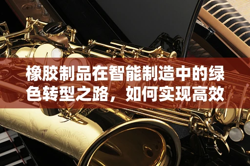 橡胶制品在智能制造中的绿色转型之路，如何实现高效与环保的双重飞跃？