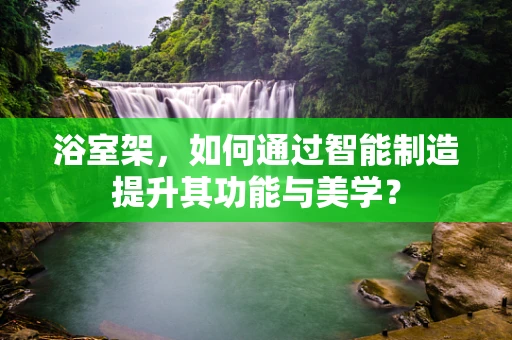 浴室架，如何通过智能制造提升其功能与美学？