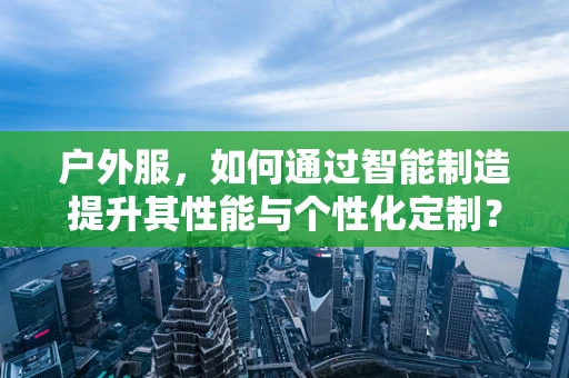 户外服，如何通过智能制造提升其性能与个性化定制？