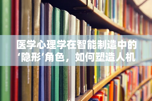 医学心理学在智能制造中的‘隐形’角色，如何塑造人机交互的‘心’体验？