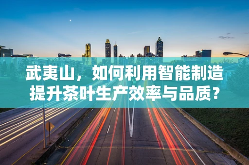 武夷山，如何利用智能制造提升茶叶生产效率与品质？