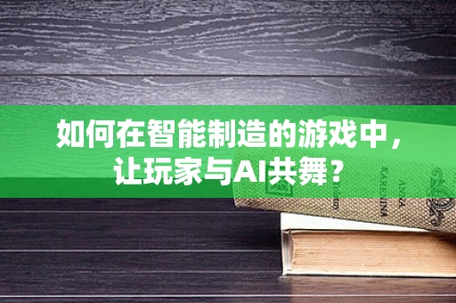 如何在智能制造的游戏中，让玩家与AI共舞？