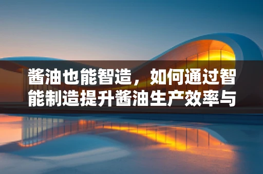 酱油也能智造，如何通过智能制造提升酱油生产效率与质量？