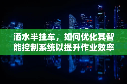 洒水半挂车，如何优化其智能控制系统以提升作业效率？