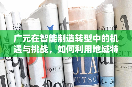 广元在智能制造转型中的机遇与挑战，如何利用地域特色推动产业升级？
