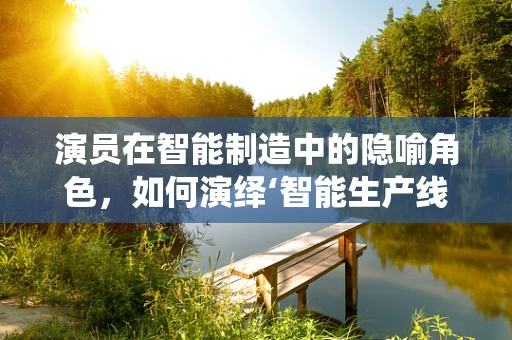 演员在智能制造中的隐喻角色，如何演绎‘智能生产线’的‘情感’与‘协同’？