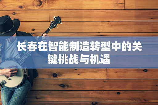 长春在智能制造转型中的关键挑战与机遇