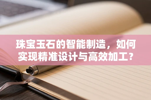 珠宝玉石的智能制造，如何实现精准设计与高效加工？