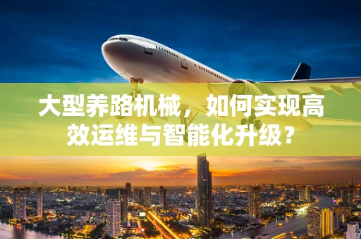 大型养路机械，如何实现高效运维与智能化升级？