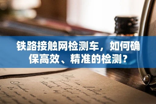 铁路接触网检测车，如何确保高效、精准的检测？
